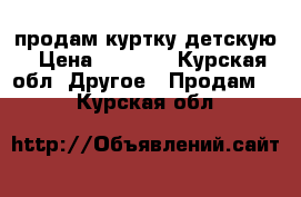 продам куртку детскую › Цена ­ 1 500 - Курская обл. Другое » Продам   . Курская обл.